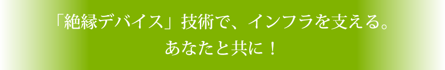 「絶縁デバイス」技術で、インフラを支える。あなたと共に！