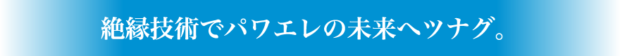 絶縁技術でパワエレの未来へツナグ。